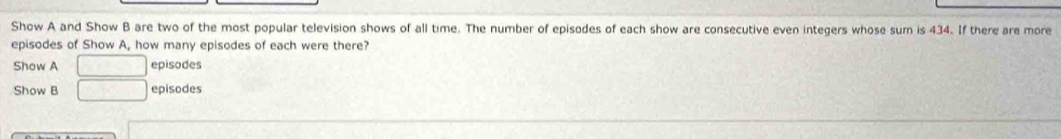 Show A and Show B are two of the most popular television shows of all time. The number of episodes of each show are consecutive even integers whose sum is 434. If there are more 
episodes of Show A, how many episodes of each were there? 
Show A sqrt(3x^2-4x+) episodes 
Show B □ episodes