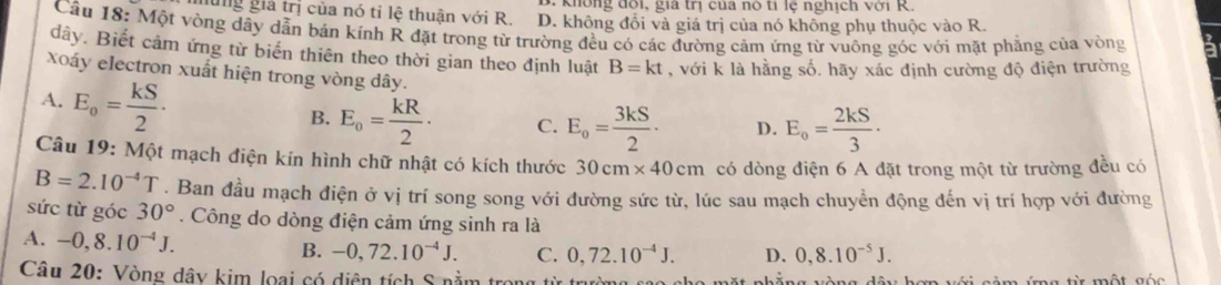 Không đôi, gia trị của nó tỉ lệ nghịch với R.
hùng gia trị của nó tỉ lệ thuận với R. D. không đổi và giá trị của nó không phụ thuộc vào R.
Cầu 18: Một vòng dây dẫn bán kính R đặt trong từ trường đều có các đường cảm ứng từ vuông góc với mặt phẳng của vòng a
dây. Biết cảm ứng từ biển thiên theo thời gian theo định luật B=kt , với k là hằng số. hãy xác định cường độ điện trường
xoáy electron xuất hiện trong vòng dây.
A. E_o= kS/2 .
B. E_o= kR/2 · C. E_o= 3kS/2 · D. E_o= 2kS/3 ·
Câu 19: Một mạch điện kín hình chữ nhật có kích thước 30cm* 40cm có dòng điện 6 A đặt trong một từ trường đều có
B=2.10^(-4)T. Ban đầu mạch điện ở vị trí song song với đường sức từ, lúc sau mạch chuyển động đến vị trí hợp với đường
sức từ góc 30°. Công do dòng điện cảm ứng sinh ra là
A. -0,8.10^(-4)J.
B. -0,72.10^(-4)J. C. 0, 72.10^(-4)J. D. 0,8.10^(-5)J. 
Câu 20: Vòng dây kim loại có diện tích S nằm tr từ một gốc