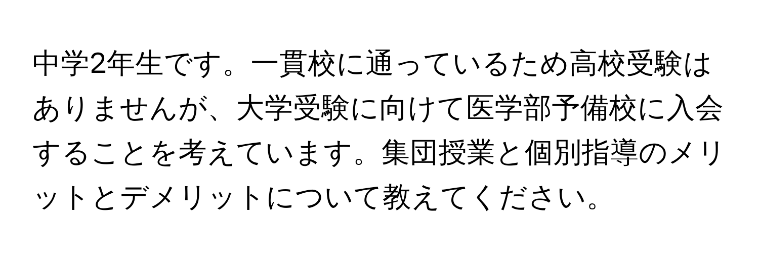 中学2年生です。一貫校に通っているため高校受験はありませんが、大学受験に向けて医学部予備校に入会することを考えています。集団授業と個別指導のメリットとデメリットについて教えてください。