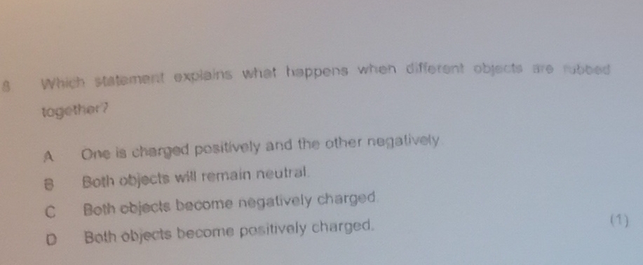 Which statement explains what happens when different objects are rubbed
tagether?
A One is charged positively and the other negatively
8 Both objects will remain neutral.
C Both objects become negatively charged.
D Both objects become positively charged.
(1)