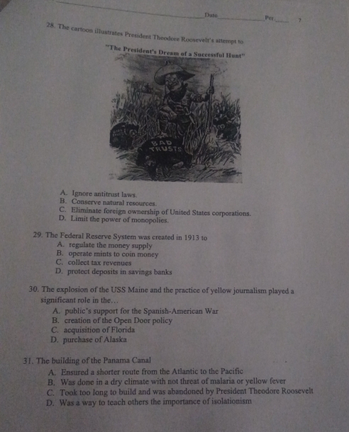 Date_ Per_ 7
28. The cartoon illustrates President Theodore Roosevelt's attempt to
A. Ignore antitrust laws.
B. Conserve natural resources.
C. Eliminate foreign ownership of United States corporations.
D. Limit the power of monopolies.
29. The Federal Reserve System was created in 1913 to
A. regulate the money supply
B. operate mints to coin money
C. collect tax revenues
D. protect deposits in savings banks
30. The explosion of the USS Maine and the practice of yellow journalism played a
significant role in the….
A. public’s support for the Spanish-American War
B. creation of the Open Door policy
C. acquisition of Florida
D. purchase of Alaska
31. The building of the Panama Canal
A. Ensured a shorter route from the Atlantic to the Pacific
B. Was done in a dry climate with not threat of malaria or yellow fever
C. Took too long to build and was abandoned by President Theodore Roosevelt
D. Was a way to teach others the importance of isolationism