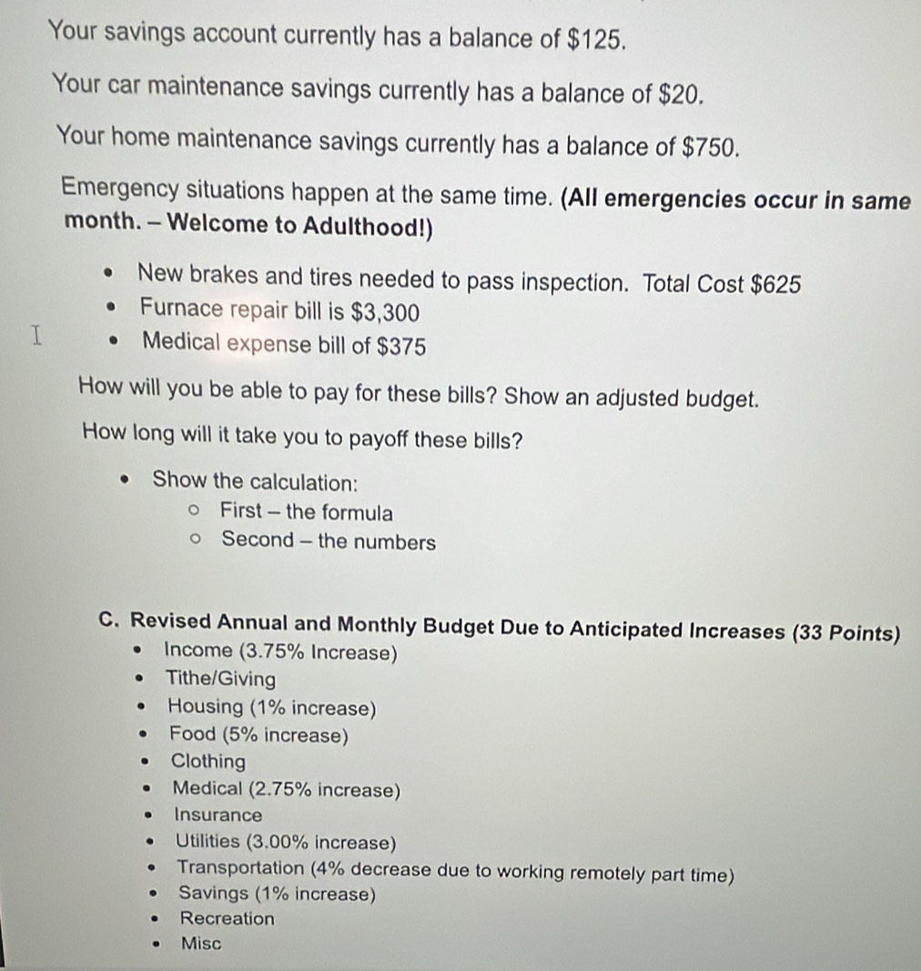 Your savings account currently has a balance of $125. 
Your car maintenance savings currently has a balance of $20. 
Your home maintenance savings currently has a balance of $750. 
Emergency situations happen at the same time. (All emergencies occur in same 
month. - Welcome to Adulthood!) 
New brakes and tires needed to pass inspection. Total Cost $625
Furnace repair bill is $3,300
Medical expense bill of $375
How will you be able to pay for these bills? Show an adjusted budget. 
How long will it take you to payoff these bills? 
Show the calculation: 
First - the formula 
Second - the numbers 
C. Revised Annual and Monthly Budget Due to Anticipated Increases (33 Points) 
Income (3.75% Increase) 
Tithe/Giving 
Housing (1% increase) 
Food (5% increase) 
Clothing 
Medical (2.75% increase) 
Insurance 
Utilities (3.00% increase) 
Transportation (4% decrease due to working remotely part time) 
Savings (1% increase) 
Recreation 
Misc