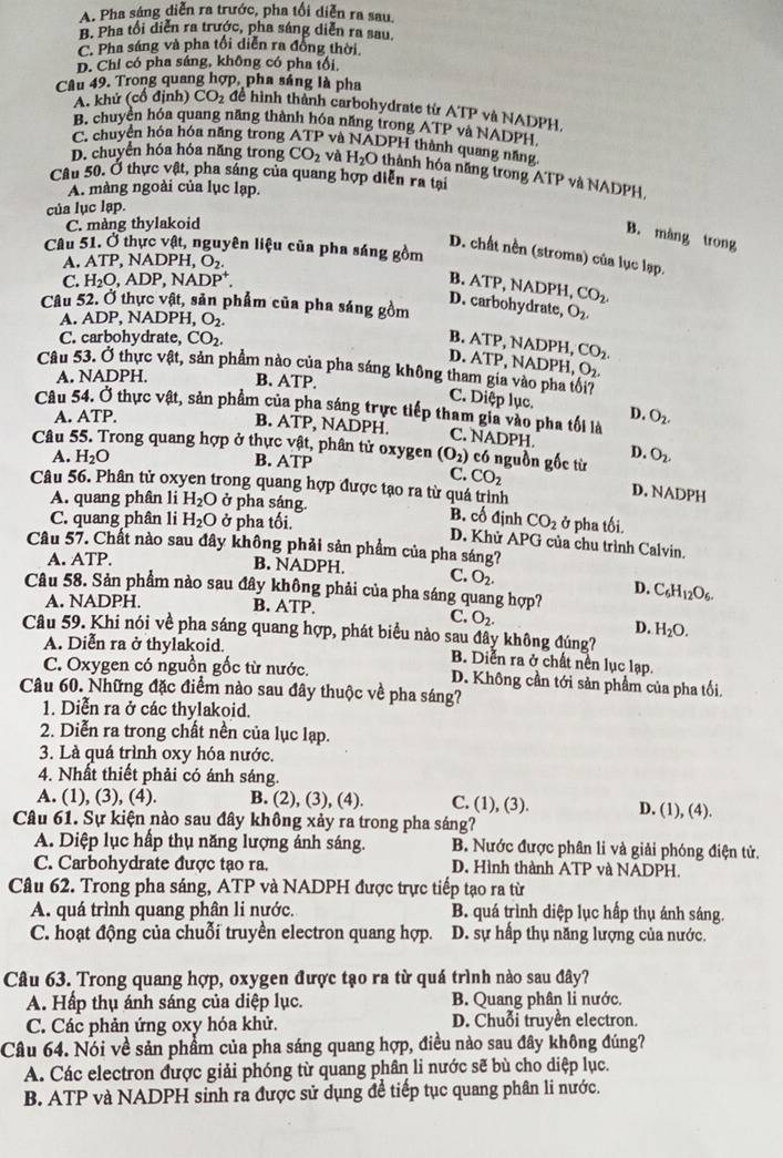 A. Pha sáng diễn ra trước, pha tối diễn ra sau,
B. Pha tối diễn ra trước, pha sáng diễn ra sau,
C. Pha sáng và pha tối diễn ra đồng thời,
D. Chỉ có pha sáng, không có pha tối,
Câu 49. Trong quang hợp, pha sáng là pha
A. khử (cổ định) CO_2 để hình thành carbohydrate từ ATP và NADPH.
B. chuyên hóa quang năng thành hóa năng trong ATP và NADPH
C. chuyển hóa hóa năng trong ATP và NADPH thành quang năng
D. chuyển hóa hóa năng trong CO_2 và H_2O thành hóa năng trong ATP và NADPH,
Câu 50. Ở thực vật, pha sáng của quang hợp diễn ra tại
A. màng ngoài của lục lạp.
của lục lạp.
C. màng thylakoid
B. màng trong
Câu 51. Ở thực vật, nguyên liệu của pha sáng gồm
D. chất nền (stroma) của lục lạp.
A. ATP. NADPH, O_2.
C. H_2O,ADP,NADP^+. B. ATP, NADPH, CO_2.
D. carbohydrate,
Câu 52. Ở thực vật, sản phẩm của pha sáng gồm O_2,
A. ADP, NAL PH, O_2.
C. carbohydrate, CO_2.
CO_2.
B. ATP, NADPH, D. ATP, NADPH ,O_2.
Câu 53. Ở thực vật, sản phẩm nào của pha sáng không tham gia vào pha tổi7
A. NADPH. B. ATP.
C. Diệp lục. D.
Câu 54. Ở thực vật, sản phẩm của pha sáng trực tiếp tham gia vào pha tối là O_2.
A. ATP.
B. ATP, NADPH. C. NADPH.
Câu 55. Trong quang hợp ở thực vật, phân tử oxygen (O_2) có nguồn gốc từ D. O_2.
A. H_2O B. ATP
Câu 56. Phân tử oxyen trong quang hợp được tạo ra từ quá trình
C. CO_2 D. NADPH
A. quang phân li H_2O ở pha sáng. B. cố định CO_2 ở pha tối.
C. quang phân li H_2O ở pha tối.
D. Khử APG của chu trình Calvin.
Câu 57. Chất nào sau đây không phải sản phẩm của pha sáng?
A. ATP. B. NADPH. C. O_2.
Câu 58. Sản phẩm nào sau đây không phải của pha sáng quang hợp? C_6H_12O_6.
D.
A. NADPH. B. ATP.
C. O_2.
D. H_2O.
Câu 59. Khi nói về pha sáng quang hợp, phát biểu nào sau đây không đúng?
A. Diễn ra ở thylakoid. B. Diễn ra ở chất nền lục lạp.
C. Oxygen có nguồn gốc từ nước. D. Không cần tới sản phẩm của pha tối.
Câu 60. Những đặc điểm nào sau đây thuộc về pha sáng?
1. Diễn ra ở các thylakoid.
2. Diễn ra trong chất nền của lục lạp.
3. Là quá trình oxy hóa nước.
4. Nhất thiết phải có ánh sáng.
A. (1), (3), (4). B. (2), (3), (4). C. (1), (3). D. (1), (4).
Câu 61. Sự kiện nào sau đây không xảy ra trong pha sáng?
A. Diệp lục hấp thụ năng lượng ánh sáng. B. Nước được phân li và giải phóng điện tử.
C. Carbohydrate được tạo ra. D. Hình thành ATP và NADPH.
Câu 62. Trong pha sáng, ATP và NADPH được trực tiếp tạo ra từ
A. quá trình quang phân li nước. B. quá trình diệp lục hấp thụ ánh sáng.
C. hoạt động của chuỗi truyền electron quang hợp. D. sự hấp thụ năng lượng của nước.
Câu 63. Trong quang hợp, oxygen được tạo ra từ quá trình nào sau đây?
A. Hấp thụ ánh sáng của diệp lục. B. Quang phân li nước.
C. Các phản ứng oxy hóa khử. D. Chuỗi truyền electron.
Câu 64. Nói về sản phẩm của pha sáng quang hợp, điều nào sau đây không đúng?
A. Các electron được giải phóng từ quang phân li nước sẽ bù cho diệp lục.
B. ATP và NADPH sinh ra được sử dụng để tiếp tục quang phân li nước.