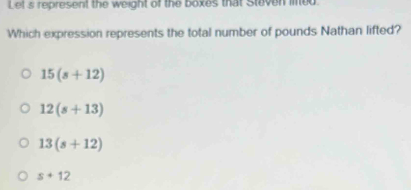 Let s represent the weight of the boxes that Steven lined.
Which expression represents the total number of pounds Nathan lifted?
15(s+12)
12(s+13)
13(s+12)
s+12