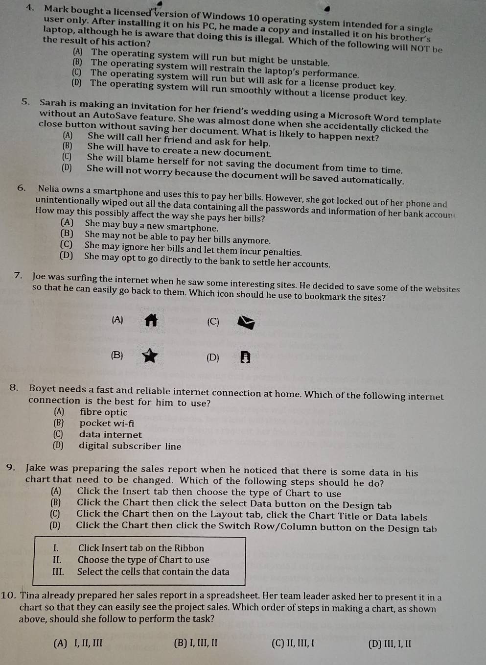 Mark bought a licensed version of Windows 10 operating system intended for a single
user only. After installing it on his PC, he made a copy and installed it on his brother's
laptop, although he is aware that doing this is illegal. Which of the following will NOT be
the result of his action?
(A) The operating system will run but might be unstable.
(B) The operating system will restrain the laptop’s performance.
(C) The operating system will run but will ask for a license product key.
(D) The operating system will run smoothly without a license product key.
5. Sarah is making an invitation for her friend’s wedding using a Microsoft Word template
without an AutoSave feature. She was almost done when she accidentally clicked the
close button without saving her document. What is likely to happen next?
(A) She will call her friend and ask for help.
(B) She will have to create a new document.
(C) She will blame herself for not saving the document from time to time.
(D) She will not worry because the document will be saved automatically.
6. Nelia owns a smartphone and uses this to pay her bills. However, she got locked out of her phone and
unintentionally wiped out all the data containing all the passwords and information of her bank accon 
How may this possibly affect the way she pays her bills?
(A) She may buy a new smartphone.
(B) She may not be able to pay her bills anymore.
(C) She may ignore her bills and let them incur penalties.
(D) She may opt to go directly to the bank to settle her accounts.
7. Joe was surfing the internet when he saw some interesting sites. He decided to save some of the websites
so that he can easily go back to them. Which icon should he use to bookmark the sites?
(A) (C)
(B) (D) D
8. Boyet needs a fast and reliable internet connection at home. Which of the following internet
connection is the best for him to use?
(A) fibre optic
(B) pocket wi-fi
(C) data internet
(D) digital subscriber line
9. Jake was preparing the sales report when he noticed that there is some data in his
chart that need to be changed. Which of the following steps should he do?
(A) Click the Insert tab then choose the type of Chart to use
(B) Click the Chart then click the select Data button on the Design tab
(C) Click the Chart then on the Layout tab, click the Chart Title or Data labels
(D) Click the Chart then click the Switch Row/Column button on the Design tab
I. Click Insert tab on the Ribbon
II. Choose the type of Chart to use
III. Select the cells that contain the data
10. Tina already prepared her sales report in a spreadsheet. Her team leader asked her to present it in a
chart so that they can easily see the project sales. Which order of steps in making a chart, as shown
above, should she follow to perform the task?
(A) I, II, III (B) I, III, II (C) II, III, I (D) III, I, II