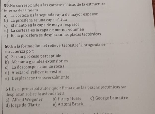 No corresponde a las características de la estructura
interma de la tierra
a) La corteza es la segunda capa de mayor espesor
b) La pirosfera es una capa sólida
c) El manto es la capa de mayor espeso
d) La corteza es la capa de menor volumen
e) En la pirosfera se desplazan las placas tectónicas
60. En la formación del relieve terrestre la orogenía se
caracteriza por:
a) Ser un proceso perceptible
b) Afectar a grandes extensiones
c) La descomposición de rocas
d) Afectar el relieve terrestre
e) Desplazarse transversalmente
61.Es el principal autor que afirma que las placas tectónicas se
desplazan sobre la astenóstera.
a) Alfred Wegener b) Harry Hesse c) George Lamaitre
d Jorge de Olarte e) Antoni Brack