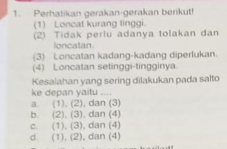 Perhatikan gerakan-gerakan berikut!
(1) Loncat kurang tinggi.
(2) Tidak perlu adanya tolakan dan
loncatan.
(3) Loncatan kadang-kadang diperlukan.
(4) Loncatan setinggi-tingginya.
Kesaiahan yang sering dilakukan pada salto
ke depan yaitu ....
a. (1),(2) , dan (3)
b. (2),(3) , dan (4)
C. (1),(3) , dan (4)
d. a (1),(2) , dan (4)