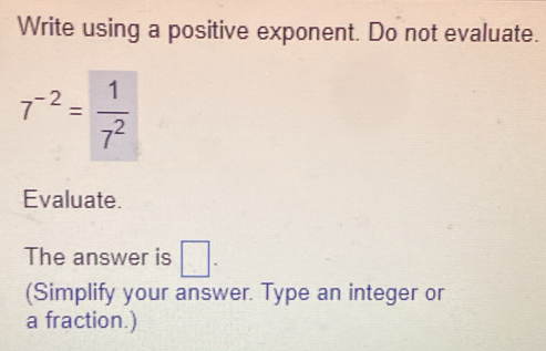 Write using a positive exponent. Do not evaluate.
7^(-2)= 1/7^2 
Evaluate. 
The answer is □ . 
(Simplify your answer. Type an integer or 
a fraction.)