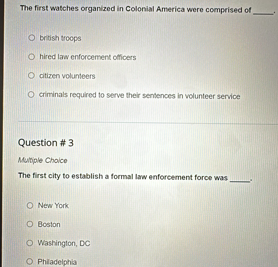 The first watches organized in Colonial America were comprised of _.
british troops
hired law enforcement officers
citizen volunteers
criminals required to serve their sentences in volunteer service
Question # 3
Multiple Choice
The first city to establish a formal law enforcement force was _.
New York
Boston
Washington, DC
Philadelphia