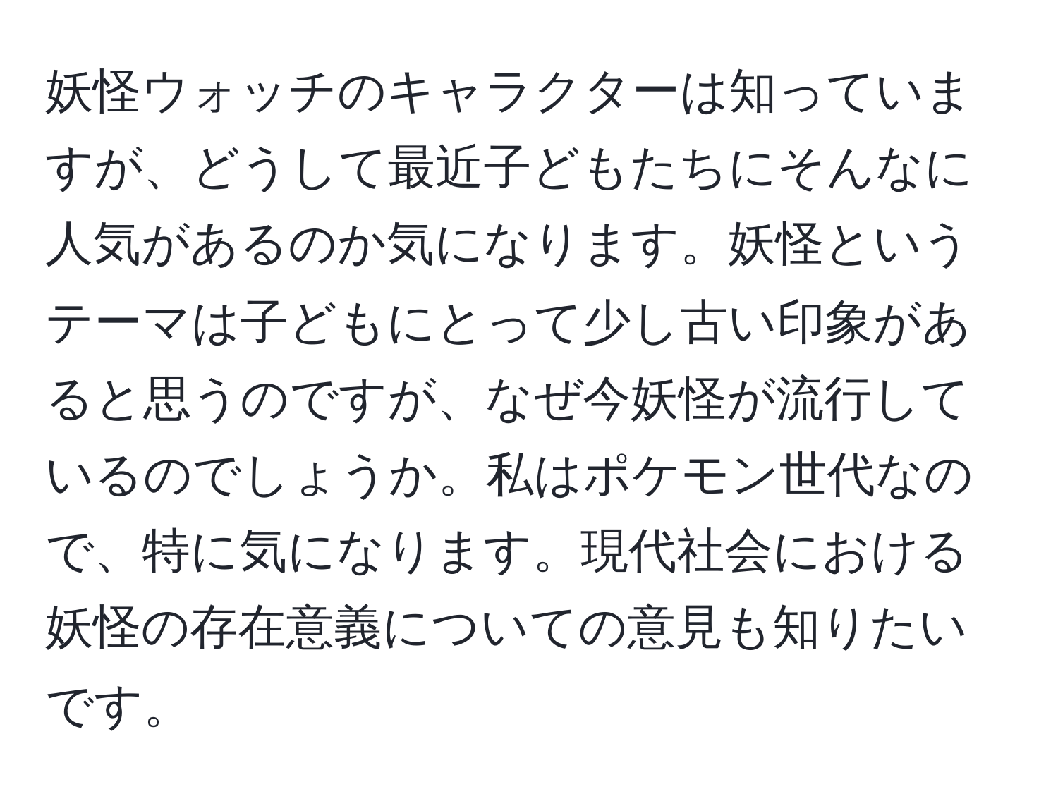 妖怪ウォッチのキャラクターは知っていますが、どうして最近子どもたちにそんなに人気があるのか気になります。妖怪というテーマは子どもにとって少し古い印象があると思うのですが、なぜ今妖怪が流行しているのでしょうか。私はポケモン世代なので、特に気になります。現代社会における妖怪の存在意義についての意見も知りたいです。