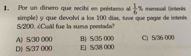 Por un dinero que recibí en préstamo al  1/6 % mensual (interés
simple) y que devolví a los 100 días, tuve que pagar de interés
S/200. ¿Cuál fue la suma prestada?
A) S/30 000 B) S/35 000 C) S/36 000
D) S/37 000 E) S/38 000