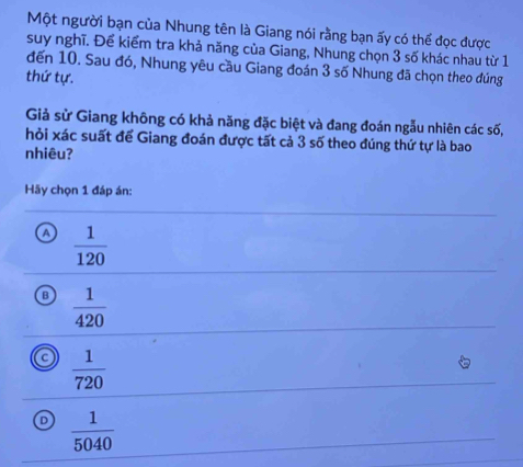 Một người bạn của Nhung tên là Giang nói rằng bạn ấy có thể đọc được
suy nghĩ. Để kiểm tra khả năng của Giang, Nhung chọn 3 số khác nhau từ 1
đến 10. Sau đó, Nhung yêu cầu Giang đoán 3 số Nhung đã chọn theo đúng
thứ tự.
Giả sử Giang không có khả năng đặc biệt và đang đoán ngẫu nhiên các số,
hỏi xác suất để Giang đoán được tất cả 3 số theo đúng thứ tự là bao
nhiêu?
Hãy chọn 1 đáp án:
A  1/120 
B  1/420 
C  1/720 
 1/5040 