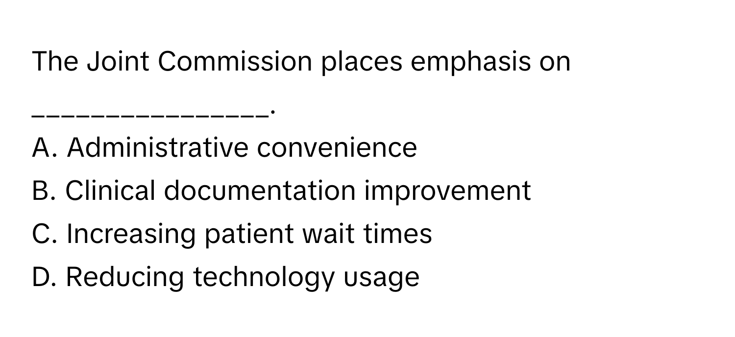 The Joint Commission places emphasis on ________________.

A. Administrative convenience
B. Clinical documentation improvement
C. Increasing patient wait times
D. Reducing technology usage