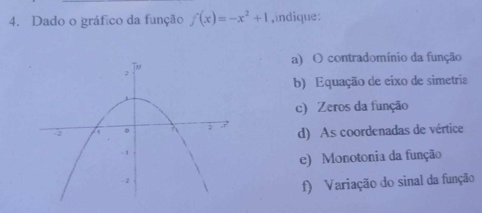 Dado o gráfico da função f(x)=-x^2+1 ,indique: 
a) O contradomínio da função 
b) Equação de eixo de simetria 
c) Zeros da função 
d) As coordenadas de vértice 
e) Monotonia da função 
f) Variação do sinal da função