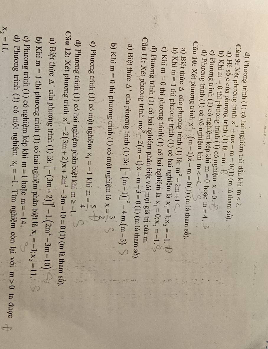 d) Phương trình (1) có hai nghiệm trái dấu khi m<2.
Câu 9: Xét phương trình x^2+mx-m=0(1) 1) (m là tham số).
a) Hệ số c của phương trình (1) a-m
b) Khi m=0 thì phương trình (1) có nghiệm x=0.
c) Phương trình (1) có nghiệm kép khi m=0 hoặc m=4.
d) Phương trình (1) có vô nghiệm khi m
Câu 10: Xét phương trình x^2-(m-1)x-m=0(1) (m là tham số).
a) Biệt thức △ của phương trình (1) là: m^2+2m+1
b) Khi m=1 thì phương trình (1) có hai nghiệm là x_1=1;x_2=-1.
c) Khi m=0 thì phương trình (1) có hai nghiệm là x_1=0;x_2=-1
d) Phương trình (1) có hai nghiệm phân biệt với mọi giá trị của m.
Câu 11: Xét phương trình mx^2-2(m-1)x+m-3=0 (1) (m là tham số).
a) Biệt thức △ ' của phương trình (1) là: [-(m-1)]^2-4.m.(m-3)
b) Khi m=0 thì phương trình (1) có một nghiệm là x= 3/2 
c) Phương trình (1) có một nghiệm x_1=-1 khi m= 5/4 .
d) Phương trình (1) có hai nghiệm phân biệt khi m≥ -1.
Câu 12: Xét phương trình x^2-2(3m+2)x+2m^2-3m-10=0 (1) (m là tham số).
a) Biệt thức △ ' của phương trình (1) là: [-(3m+2)]^2-1.(2m^2-3m-10)
b) Khi m=1thi phương trình (1) có hai nghiệm phân biệt là x_1=-1;x_2=11.
c) Phương trình (1) có nghiệm kép khi m=1 hoặc m=-14.
d) Phương trình (1) có một nghiệm x_1=-1.  Tìm nghiệm còn lại với m>0 ta được
x_2=11.