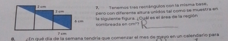 Tenemos tres rectángulos con la misma base, 
pero con diferente altura unidos tal como se muestra en 
la siguiente figura. ¿Cuál es el área de la región 
sombreada en cm^2
8. En qué día de la semana tendría que comenzar el mes de mayo en un calendario para