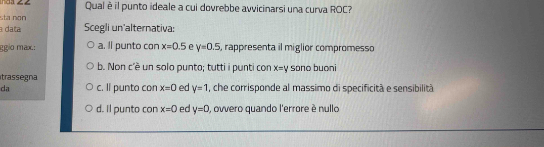 Qualè il punto ideale a cui dovrebbe avvicinarsi una curva ROC?
sta non
a data Scegli un'alternativa:
ggio max.: a. Il punto con x=0.5 e y=0.5 , rappresenta il miglior compromesso
b. Non c’è un solo punto; tutti i punti con x=y sono buoni
trassegna
da c. Il punto con x=0 ed y=1 , che corrisponde al massimo di specificità e sensibilità
d. Il punto con x=0 ed y=0 , ovvero quando l'errore è nullo