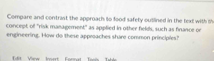 Compare and contrast the approach to food safety outlined in the text with th 
concept of "risk management" as applied in other fields, such as finance or 
engineering. How do these approaches share common principles? 
Edit View Insert Format Tools Table