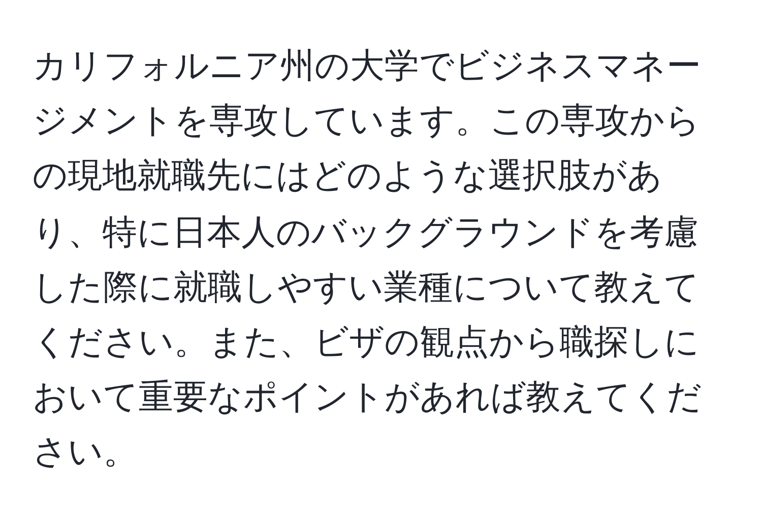 カリフォルニア州の大学でビジネスマネージメントを専攻しています。この専攻からの現地就職先にはどのような選択肢があり、特に日本人のバックグラウンドを考慮した際に就職しやすい業種について教えてください。また、ビザの観点から職探しにおいて重要なポイントがあれば教えてください。