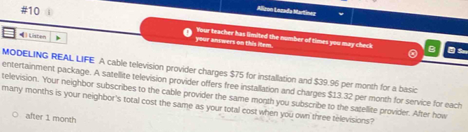 #10 
Alizon Lozada Martínez 
•) Listen 
Your teacher has limited the number of times you may check B Sm 
your answers on this item. 
MODELING REAL LIFE A cable television provider charges $75 for installation and $39.96 per month for a basic 
entertainment package. A satellite television provider offers free installation and charges $13.32 per month for service for each 
television. Your neighbor subscribes to the cable provider the same month you subscribe to the satellite provider. After how 
many months is your neighbor's total cost the same as your total cost when you own three televisions? 
after 1 month