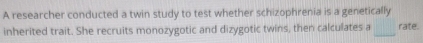 A researcher conducted a twin study to test whether schizophrenia is a genetically 
inherited trait. She recruits monozygotic and dizygotic twins, then calculates a _rate.