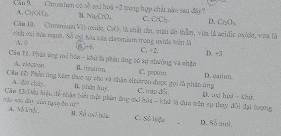 Cầu 9. Chromium có số oxi hoá +2 trong hợp chất nào sau đây?
A. Cr(OH) ₃. B. Na₂CrO₄. C. CrCl_2
D. Cr_2O_3. 
Câu 10. Chromium(VI) oxide, CrO_3 là chất rắn, màu đỏ thẫm, vừa là acidic oxide, vừa là
chất oxi hóa mạnh. Số oxi hóa của chromium trong oxide trên là
A. 0. B, +o, C. +2
D. +3. 
Câu 11: Phản ứng oxi hóa - khử là phản ứng có sự nhường và nhận
A. electron. B. neutron. C. proton. D. cation.
Câu 12: Phàn ứng kèm theo sự cho và nhận electron được gọi là phản ứng
A. đốt cháy. B. phân huỷ. C. trao đồi. D. oxi hoá - khử,
Câu 13:Dấu hiệu để nhận biết một phản ứng oxi hóa - khử là dựa trên sự thay đổi đại lượng
nào sau đây của nguyên tử?
A. Số khối. B. Số oxi hóa. C. Số hiệu D. Sổ mol.