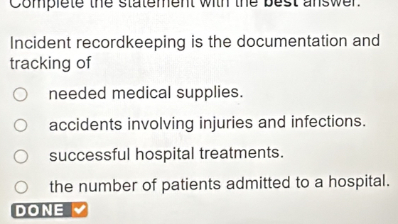 Complete the statement with the best answer.
Incident recordkeeping is the documentation and
tracking of
needed medical supplies.
accidents involving injuries and infections.
successful hospital treatments.
the number of patients admitted to a hospital.
DONE