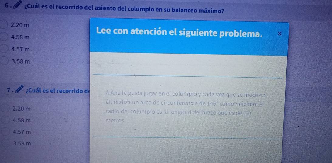 6 . ¿Cuál es el recorrido del asiento del columpio en su balanceo máximo?
2.20 m
Lee con atención el siguiente problema.
4.58 m
4.57 m
3.58 m
7 . ¿Cuál es el recorrido de A Ana le gusta jugar en el columpio y cada vez que se mece en
él, realiza un arco de circunferencia de 146° como máximo. El
2.20 m radio del columpio es la longitud del brazo que es de 1.8
4.58 m metros.
4.57 m
3.58 m