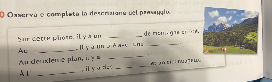 Osserva e completa la descrizione del paesaggio. 
Sur cette photo, il y a un _de montagne en été. 
Au _, il y a un pré avec une _。 
Au deuxième plan, il y a _. 
À l' _, il y a des _et un ciel nuageux.