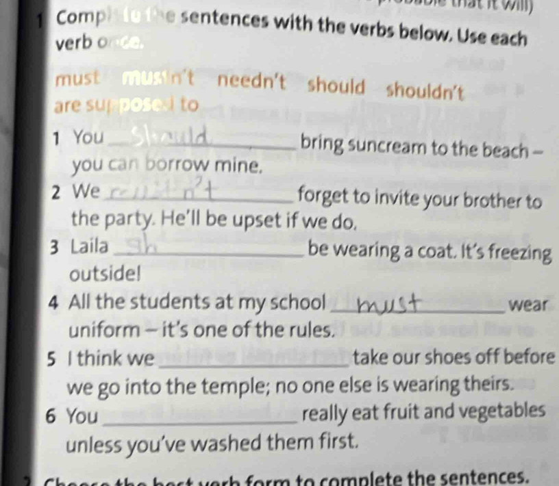 that it wi 
1 Comph to the sentences with the verbs below. Use each 
verb once. 
must musin't needn't should shouldn't 
are supposed to 
1 You _bring suncream to the beach - 
you can borrow mine. 
2 We_ forget to invite your brother to 
the party. He'll be upset if we do, 
3 Laila_ be wearing a coat. It's freezing 
outside! 
4 All the students at my school _wear 
uniform - it’s one of the rules. 
5 I think we _take our shoes off before 
we go into the temple; no one else is wearing theirs. 
6 You _really eat fruit and vegetables 
unless you’ve washed them first. 
rh form to complete the sentences.