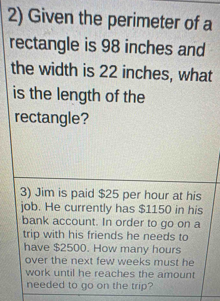 Given the perimeter of a 
rectangle is 98 inches and 
the width is 22 inches, what 
is the length of the 
rectangle? 
3) Jim is paid $25 per hour at his 
job. He currently has $1150 in his 
bank account. In order to go on a 
trip with his friends he needs to 
have $2500. How many hours
over the next few weeks must he 
work until he reaches the amount 
needed to go on the trip?