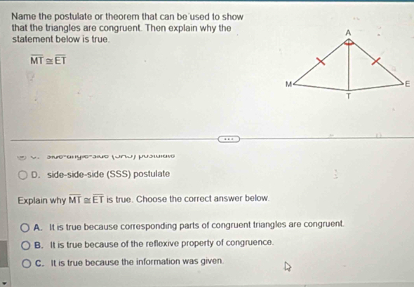 Name the postulate or theorem that can be used to show
that the triangles are congruent. Then explain why the
statement below is true.
overline MT≌ overline ET
V .
D. side-side-side (SSS) postulate
Explain why overline MT≌ overline ET is true. Choose the correct answer below.
A. It is true because corresponding parts of congruent triangles are congruent.
B. It is true because of the reflexive property of congruence.
C. It is true because the information was given.