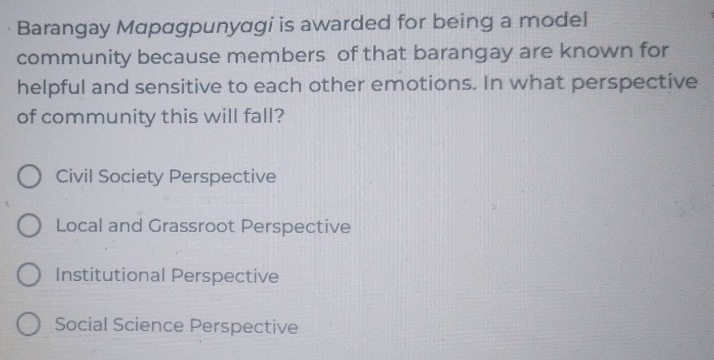 Barangay Mαpαgpunyagi is awarded for being a model
community because members of that barangay are known for
helpful and sensitive to each other emotions. In what perspective
of community this will fall?
Civil Society Perspective
Local and Grassroot Perspective
Institutional Perspective
Social Science Perspective