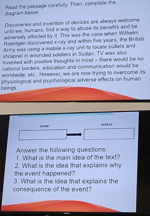 Read the passage carefully. Then, complete the 
diagram below. 
Discoveries and invention of devices are always welcome 
until we, humans, find a way to abuse its benefits and be 
adversely affected by it. This was the case when Wilhelm 
Roentgen discovered x -ray and within five years, the British 
Army was using a mobile x -ray unit to locate bullets and 
shrapnel in wounded soldiers in Sudan. TV was also 
invented with positive thoughts in mind - there would be no 
national borders, education and communication would be 
worldwide, etc.. However, we are now trying to overcome its 
physiological and psychological adverse effects on human 
beings. 
CAUSE EFFECT 
Answer the following questions: 
1. What is the main idea of the text? 
2. What is the idea that explains why 
the event happened? 
3. What is the idea that explains the 
consequence of the event?