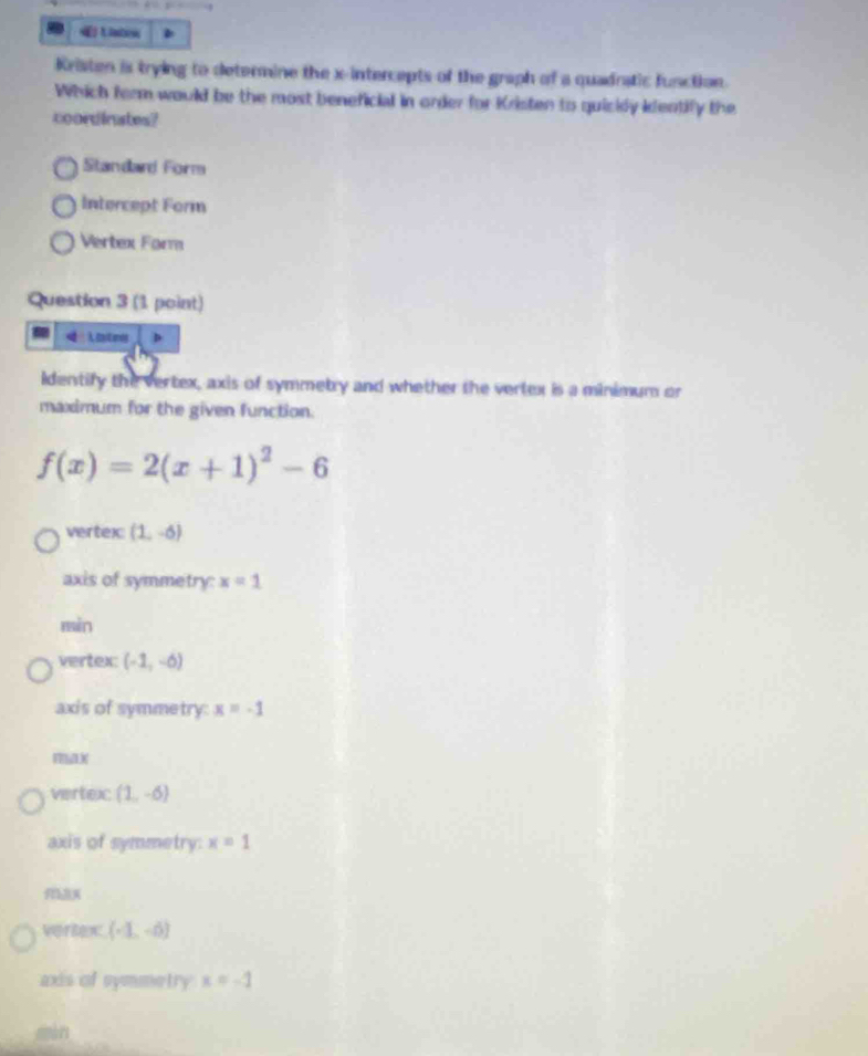 « Uato
Kristen is trying to determine the x-intercepts of the graph of a quadratic function.
Which ferm would be the most beneficial in order for Kristen to quickly ifentify the
coordinates?
Standard Form
Intercept Form
Vertex Form
Question 3 (1 point)
 tatmes
Identify the vertex, axis of symmetry and whether the vertex is a minimum or
maximum for the given function.
f(x)=2(x+1)^2-6
vertex (1,-6)
axis of symmetry: x=1
min
vertex: (-1,-6)
axis of symmetry: x=-1
vertexc (1,-6)
axis of symmetry: x=1
vertex (-1,-6)
axis of symmetry x=-1
màn