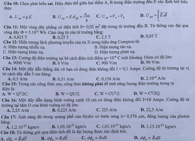 Chọn phát biểu sai. Hiệu điện thế giữa hai điểm A, B trong điện trường đều E xác định bởi biểu
thức
A. U_AB=q.E B. U_AB=E.dfrac AB=frac A_ABq C. U_AB=V_A-V_B D. U_AB=∈tlimits _A^(Boverline E).overline dl
Câu 11: Một vòng dây phẳng có diện tích S=0,02m^2 đặt trong từ trường đều B. Từ thông cực đại qua
vòng dây Phi =5.10^(-2)Wb 9. Cảm ứng từ của từ trường bằng:
A. 0,025 T B. 0,25 T C. 2,5 T D. 0,05 T
Câu 12: Hiện tượng lệch phương truyền của tia X trong hiệu ứng Compton là:
A. Hiện tượng nhiễu xạ. B. Hiện tượng tán xạ.
C. Hiện tượng khúc xạ. D. Hiện tượng phản xạ.
Câu 13: Cường độ điện trường tại M cách điện tích điểm q=10^(-8)C một khoảng 10cm có độ lớn:
A. 9000 V/m B. 0 V/m C. 900 V/m D. 90 V/m
Câu 14: Một dây dẫn thẳng dài vô hạn có dòng điện không đổi I=0,1 Ampe. Cường độ từ trường tại vị
trí cách dây dẫn 5 cm bằng:
A. 0,5 A/m B. 0,31 A/m C. 0,156 A/m D. 2.10^(-6)A/m
Câu 15: Trong các công thức sau, công thức không phải để tính năng lượng điện trường trong tụ
điện là:
A. W=Q^2/2C. B. W=QU/2. C. W=CU^2/2. D. W=C^2/2Q.
Câu 16: Một dây dẫn dạng hình vuông cạnh 10 cm có dòng điện không đổi I=10 Ampe. Cường độ từ
trường tại tâm O của hình vuông có độ lớn:
A. 2,25 A/m B. 0,225 A/m C. 225 A/m D. 22,5 A/m
Câu 17: Ánh sáng đỏ trong quang phổ của Hydro có bước sóng lambda =0,576mu m , động lượng của photon
bằng:
A. 1,2.10^(-27)kgm/s B. 1,05.10^(-27)kgm/s C. 1,01.10^(-27)kgm/s D. 1,15.10^(-27)kgm/s
Câu 18: Từ thông gửi qua diện tích dS là đại lượng được xác định bởi:
A. dphi _ =vector B.dvector S B. dphi _m=B.dvector S C. dphi _m=B.dS D. dphi _m=vector B.dS