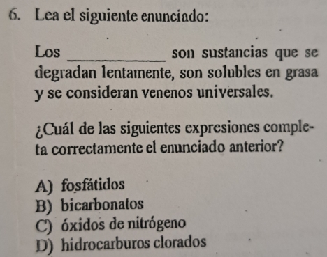 Lea el siguiente enunciado:
Los _son sustancias que se
degradan lentamente, son solubles en grasa
y se consideran venenos universales.
¿Cuál de las siguientes expresiones comple-
ta correctamente el enunciado anterior?
A) fosfátidos
B) bicarbonatos
C) óxidos de nitrógeno
D) hidrocarburos clorados