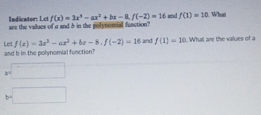 Indicator: Lct f(x)=3x^3-ax^2+bx-8, f(-2)=16 and f(1)=10. What 
are the values of a and b in the polynomial function? 
Let f(x)=3x^3-ax^2+bx-8, f(-2)=16 and f(1)=10. What are the values of a
and b in the polynomial function?
a=□
b=□