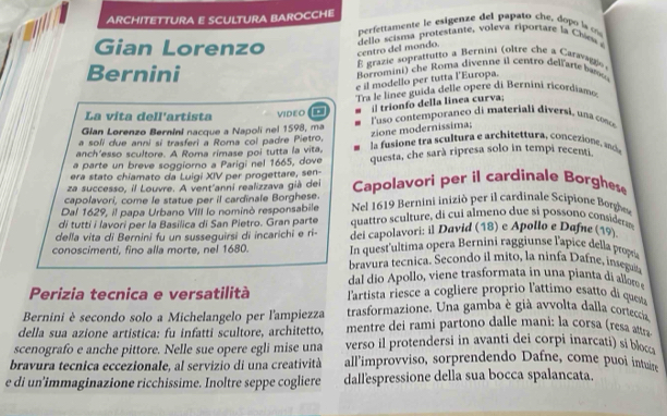 ARCHITETTURA E SCULTURA BAROCCHE
perfettmente le esigenze del papatoch e      la c
Gian Lorenzo centro del mondo.  del lo scisma protesta te   oleva riportare l  Ci 
Bernini É grazie soprattutto a Bernini (oltre che a Caravago
Borromini che Roma divenne il centro del lar  
e il modello per tutta l'Europa.
Tra le linée guida delle opere di Bernini ricordiam 
il trionfo della linea curva;
La vita dell'artista VIDEO .
Gian Lorenzo Bernini nacque a Napolí nel 1598, ma  l'uso contemporaneo di materiali diversi, una conce
zione modernissima;
a soli due anni si trasferi a Roma col padre Pietro,
anch'esso scultore. A Roma rimase poi tutta la vita,  la fusione tra scultura e architettura, conceione, ade
a parte un breve soggiorno a Parigi nel 1665, dove questa, che sarà ripresa solo in tempi recenti
era stato chiamato da Luigi XIV per progettare, sen-
za successo, il Louvre. A vent'anni realizzava già del
capolavori, come le statue per il cardinale Borghese. Capolavori per il cardinale Borghese
Dal 1629, il papa Urbano VIII lo nominò responsabile  Nel 1619 Bernini inizió per il cardinale Scipione Borh
di tutti i lavori per la Basilica di San Pietro. Gran parte  quattro sculture, di cui almeno due si possono consider
della vita di Bernini fu un susseguirsi di incarichi e ri- dei capolavori: il David (18) e Apollo e Dafne (19)
conoscimenti, fino alla morte, nel 1680. In quest'ultima opera Bernini raggiunse l'apice della propi
bravura tecnica. Secondo il mito, la ninfa Dafne, insegu
dal dio Apollo, viene trasformata in una pianta di allom 
Perizia tecnica e versatilità lartista riesce a cogliere proprio l'attimo esatto di questa
Bernini è secondo solo a Michelangelo per l'ampiezza trasformazione. Una gamba è già avvolta dalla corteccia
della sua azione artistica: fu infatti scultore, architetto, mentre dei rami partono dalle mani: la corsa (resa attra
scenografo e anche pittore. Nelle sue opere egli mise una verso il protendersi in avanti dei corpi inarcati) si bloc
bravura tecnica eccezionale, al servizio di una creatività all’improvviso, sorprendendo Dafne, come puoi intuire
e di un’immaginazione ricchissime. Inoltre seppe cogliere dallespressione della sua bocca spalancata.