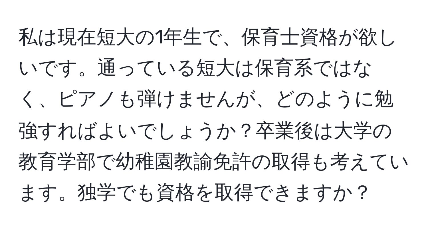 私は現在短大の1年生で、保育士資格が欲しいです。通っている短大は保育系ではなく、ピアノも弾けませんが、どのように勉強すればよいでしょうか？卒業後は大学の教育学部で幼稚園教諭免許の取得も考えています。独学でも資格を取得できますか？