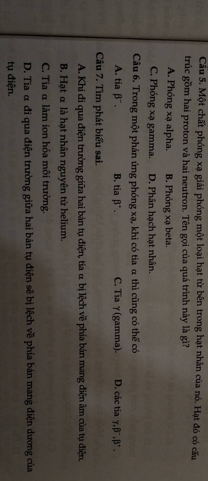 Một chất phóng xạ giải phóng một loại hạt từ bên trong hạt nhân của nó. Hạt đó có cấu
trúc gồm hai proton và hai neutron. Tên gọi của quá trình này là gì?
A. Phóng xạ alpha. B. Phóng xạ beta.
C. Phóng xạ gamma. D. Phân hạch hạt nhân.
Câu 6. Trong một phản ứng phóng xạ, khi có tia α thì cũng có thể có
A. tia β¯ . B. tia beta^+. C. Tia γ(gamma). D. các tia gamma , beta^-, beta^+. 
Câu 7. Tìm phát biểu sai.
A. Khi đi qua điện trường giữa hai bản tụ điện, tia α bị lệch về phía bản mang điện âm của tụ điện.
B. Hạt α là hạt nhân nguyên tử helium.
C. Tia α làm ion hóa môi trường.
D. Tia α đi qua điện trường giữa hai bản tụ điện sẽ bị lệch về phía bản mang điện dương của
tụ điện.