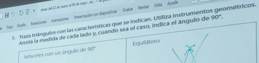 cianas del 22 de marzo al 06 de mayo n l 
Trazo Diseño fransiciones Animaciones Presentación con diapositivas Grabar Revisar Vista Ayuda 
3. Traza triángulos con las características que se indican. Utiliza instrumentos geométricos. 
Anota la medida de cada lado y, cuando sea el caso, indica el ángulo de 90°. 
Isósceles con un ángulo de 90° Equilátero