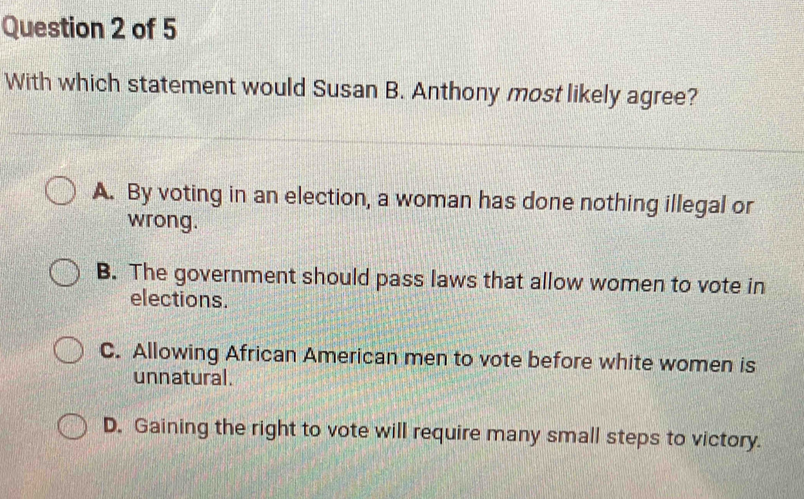 With which statement would Susan B. Anthony most likely agree?
A. By voting in an election, a woman has done nothing illegal or
wrong.
B. The government should pass laws that allow women to vote in
elections.
C. Allowing African American men to vote before white women is
unnatural.
D. Gaining the right to vote will require many small steps to victory.