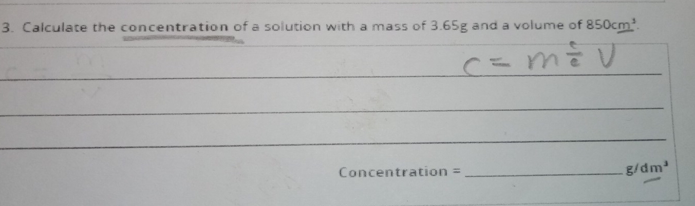 Calculate the concentration of a solution with a mass of 3.65g and a volume of 850cm^3. 
_ 
_ 
_ 
_ 
Concentration =_
g/dm^3