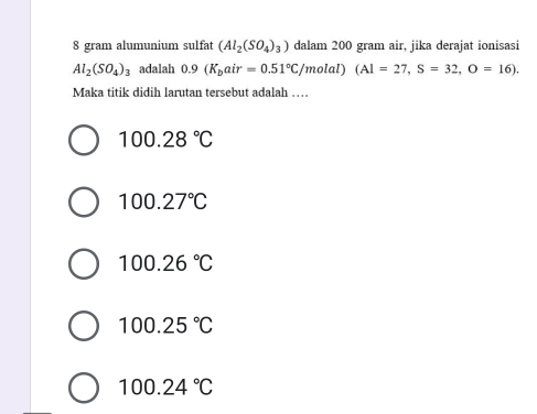 gram alumunium sulfat (Al_2(SO_4)_3) dalam 200 gram air, jika derajat ionisasi
Al_2(SO_4)_3 adalah 0.9(K_bair=0.51°C /molal) (AI=27, S=32, O=16). 
Maka titik didih larutan tersebut adalah …
100.28°C
100.27°C
100.26°C
100.25°C
100.24°C