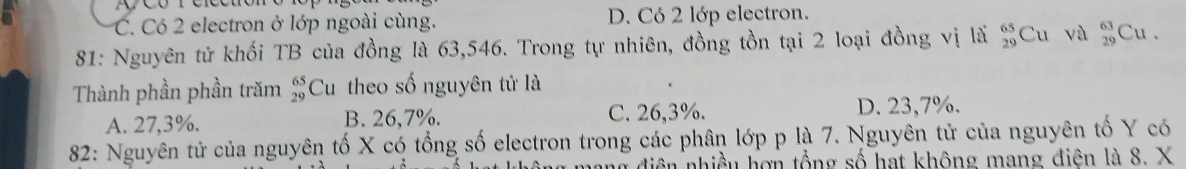 C. Có 2 electron ở lớp ngoài cùng. D. Có 2 lớp electron.
81: Nguyên tử khối TB của đồng là 63,546. Trong tự nhiên, đồng tồn tại 2 loại đồng vị lã _(29)^(65)Cu và  63/29  Cu .
Thành phần phần trăm Cu theo số nguyên tử là beginarrayr 65 29endarray
A. 27,3%. B. 26,7%. C. 26,3%. D. 23,7%.
82: Nguyên tử của nguyên tố X có tổng số electron trong các phân lớp p là 7. Nguyên tử của nguyên tố Y có
diện nhiều hợn tổng số hạt không mang điện là 8. X