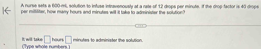 A nurse sets a 600-mL solution to infuse intravenously at a rate of 12 drops per minute. If the drop factor is 40 drops 
per milliliter, how many hours and minutes will it take to administer the solution? 
It will take □ hours □ minutes to administer the solution. 
(Type whole numbers.)