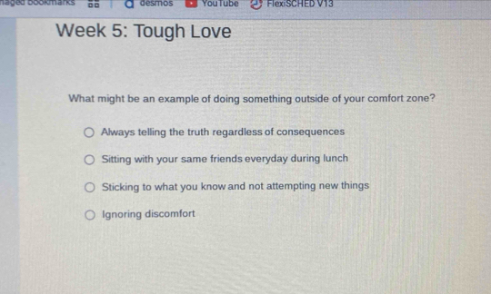 Taged bookarks desmos You Tube FlexiSCHED V13
Week 5: Tough Love
What might be an example of doing something outside of your comfort zone?
Always telling the truth regardless of consequences
Sitting with your same friends everyday during lunch
Sticking to what you know and not attempting new things
Ignoring discomfort