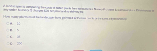 A landscaper is comparing the costs of potted plants from two nurseries. Nursery P charges $15 per plant plus a $50 delivery fee on
any order. Nursery Q charges $20 per plant and no delivery fee.
How many plants must the landscaper have delivered for the total cost to be the same at both nurseries?
A. 10
B. 5
C. 35
D. 200