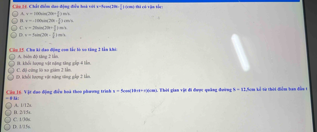 Chất điểm dao động điều hoà với x=5cos (20t- π /6 )(cm) thì có vận tốc:
A. v=100sin (20t+ π /6 )m/s.
B. v=-100sin (20t- π /6 )cm/s.
C. v=20sin (20t+ π /2 )m/s.
D. v=5sin (20t- π /6 )m/s. 
Câu 15. Chu kì dao động con lắc lò xo tăng 2 lần khi:
A. biên độ tăng 2 lần.
B. khối lượng vật nặng tăng gấp 4 lần.
C. độ cứng lò xo giảm 2 lần.
D. khối lượng vật nặng tăng gấp 2 lần.
Câu 16. Vật dao động điều hoà theo phương trình x=5cos (10π t+π )(cm). Thời gian vật đi được quãng đường S=12,5cmke^(frac 2)3 từ thời điểm ban đầu t
=0 là:
A. 1/12s.
B. 2/15s.
C. 1/30s.
D. 1/15s.
